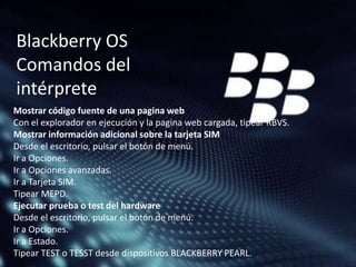 Blackberry OS
Comandos del
intérprete
Mostrar código fuente de una pagina web
Con el explorador en ejecución y la pagina web cargada, tipear RBVS.
Mostrar información adicional sobre la tarjeta SIM
Desde el escritorio, pulsar el botón de menú.
Ir a Opciones.
Ir a Opciones avanzadas.
Ir a Tarjeta SIM.
Tipear MEPD.
Ejecutar prueba o test del hardware
Desde el escritorio, pulsar el botón de menú.
Ir a Opciones.
Ir a Estado.
Tipear TEST o TESST desde dispositivos BLACKBERRY PEARL.

 