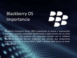 Blackberry OS
Importancia
BlackBerry Enterprise Server (BES) proporciona el acceso y organización
del email a grandes compañías identificando a cada usuario con un único
BlackBerry PIN. Los usuarios más pequeños cuentan con el software
BlackBerry Internet Service, programa más sencillo que proporciona
acceso a Internet y a correo POP3 / IMAP / Outlook Web Access sin tener
que usar BES.

 
