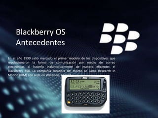 Blackberry OS
Antecedentes
En el año 1999 salió mercado el primer modelo de los dispositivos que
revolucionaron la forma de comunicación por medio de correo
electrónico, al hacerlo inalámbricamente de manera eficiente: el
Blackberry 850. La compañía creadora del mismo se llama Research In
Motion (RIM) con sede en Waterloo, Canadá.

 