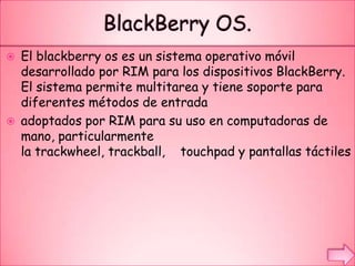  El blackberry os es un sistema operativo móvil
desarrollado por RIM para los dispositivos BlackBerry.
El sistema permite multitarea y tiene soporte para
diferentes métodos de entrada
 adoptados por RIM para su uso en computadoras de
mano, particularmente
la trackwheel, trackball, touchpad y pantallas táctiles
 