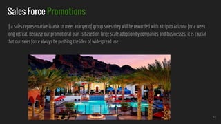 Sales Force Promotions
If a sales representative is able to meet a target of group sales they will be rewarded with a trip to Arizona for a week
long retreat. Because our promotional plan is based on large scale adoption by companies and businesses, it is crucial
that our sales force always be pushing the idea of widespread use.
12
 