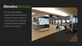 Alternative Marketing
Here we created a Blackberry
comparison advertisement placed in
an airport. We chose an airport as a
primary location so we could target
our primary audience of traveling
business men and women.
13
 