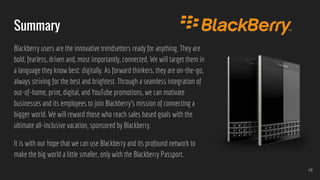 Summary
Blackberry users are the innovative trendsetters ready for anything. They are
bold, fearless, driven and, most importantly, connected. We will target them in
a language they know best: digitally. As forward thinkers, they are on-the-go,
always striving for the best and brightest. Through a seamless integration of
out-of-home, print, digital, and YouTube promotions, we can motivate
businesses and its employees to join Blackberry’s mission of connecting a
bigger world. We will reward those who reach sales based goals with the
ultimate all-inclusive vacation, sponsored by Blackberry.
It is with our hope that we can use Blackberry and its profound network to
make the big world a little smaller, only with the Blackberry Passport.
16
 