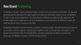 New Brand Positioning
The Blackberry Passport’s current positioning strategy is focused on the physical features of the device. The new brand
positioning will take advantage of the added benefits of this device for the excelling business person. The Blackberry
Passport is truly a business powerhouse. This device optimizes traditional and widely used office applications that
business people use on a regular basis. From excel spreadsheets, to email attachments the Blackberry Passport will
make sure work on the go is as easy as in the office.
The Blackberry Passport is currently marketed as a business to consumer product. New brand positioning will focus on
use a business to business approach, targeting large companies in order to encourage large scale adoption. As the
business market becomes more internationally driven, consistency, productivity and efficiency are key to top
performance. The Blackberry Passport is all of these things and more.
6
 