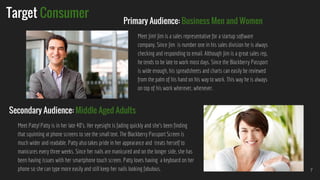 Target Consumer
Meet Jim! Jim is a sales representative for a startup software
company. Since Jim is number one in his sales division he is always
checking and responding to email. Although Jim is a great sales rep,
he tends to be late to work most days. Since the Blackberry Passport
is wide enough, his spreadsheets and charts can easily be reviewed
from the palm of his hand on his way to work. This way he is always
on top of his work wherever, whenever.
7
Primary Audience: Business Men and Women
Secondary Audience: Middle Aged Adults
Meet Patty! Patty is in her late 40’s. Her eyesight is fading quickly and she’s been finding
that squinting at phone screens to see the small text. The Blackberry Passport Screen is
much wider and readable. Patty also takes pride in her appearance and treats herself to
manicures every three weeks. Since her nails are manicured and on the longer side, she has
been having issues with her smartphone touch screen. Patty loves having a keyboard on her
phone so she can type more easily and still keep her nails looking fabulous.
 