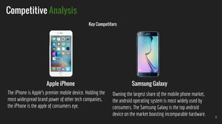 8
Competitive Analysis
Key Competitors
Apple iPhone Samsung Galaxy
The iPhone is Apple’s premier mobile device. Holding the
most widespread brand power of other tech companies,
the iPhone is the apple of consumers eye.
Owning the largest share of the mobile phone market,
the android operating system is most widely used by
consumers. The Samsung Galaxy is the top android
device on the market boasting incomparable hardware.
 