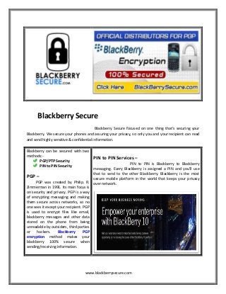 Blackberry Secure
Blackberry Secure focused on one thing that’s securing your
Blackberry. We secure your phones and assuring your privacy, so only you and your recipient can read
and send highly sensitive & confidential information.
Blackberry can be secured with two
methods:PGP/PTP Security
PIN to PIN Security

PIN to PIN Services –

PIN to PIN is Blackberry to Blackberry
messaging. Every Blackberry is assigned a PIN and you’ll use
that to send to the other Blackberry. Blackberry is the most
PGP –
secure mobile platform in the world that keeps your privacy
PGP was created by Philip. R. over network.
Zimmerman in 1991. Its main focus is
on security and privacy. PGP is a way
of encrypting messaging and making
them secure across networks, so no
one sees it except your recipient. PGP
is used to encrypt files like email,
blackberry messages and other data
stored on the phone from being
unreadable by outsiders, third parties
or
hackers.
Blackberry
PGP
encryption method makes your
blackberry 100% secure when
sending/receiving information.

www.blackberrysecure.com

 