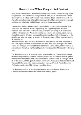 Roosevelt And Wilson Compare And Contrast
asing off of Roosevelt and Wilson s different points of view, it seems as they are in
disagreement. This conflict did change the U.S. a lot, but at different times. When
Roosevelt was in office, his Corollary went into role. Then, when Wilson took his
place, his annual message affected the nation greatly. These opposing views caused
problems not only in the United States, but in foreign countries also.
Roosevelt s Corollary shows that we could help Latin American countries (Cuba,
Venezuela and Panama) by backing them up and supporting them. No other
countries were allowed to seize their land, or else we could step in. If there was a
conflict between a Latin American country and a European country, again, we had
the right to step in. Whether we stepped in or not was based off of the degree of the
atrocity and upon our power to remedy it, Roosevelt says. ... Show more content on
Helpwriting.net ...
When the Maine, was blown up, we blamed it on Spaniards and took it as a hostile
act. Then, Spain started Reconcentrados and there were food shortages, and many
deaths and outrages. We started to feel sad towards Cuban rebels, and we wanted to
protect them. Therefore, we blamed Spain for blowing up the Maine and we declared
war.
The Spanish American War started, and a lot was going on. Dewey sank warships
at Manila Bay in the Phillippines, Emilio Aguinaldo seized Manila, the U.S. gained
control of the phillipine islands, and we destroyed a spanish fleet in Santiago. After
all of this chaos, 24,000 spanish soldiers surrendered. We signed the Peace Treaty of
Paris, and Cuba gained the independence they wanted. We took Puerto Rico, the
Phillippines, and wake. This calmed everything down.
The Spanish American War took place because we were allowed. Roosevelt s
Corollary allowed us to intervene with Cuban conflict, so we
 