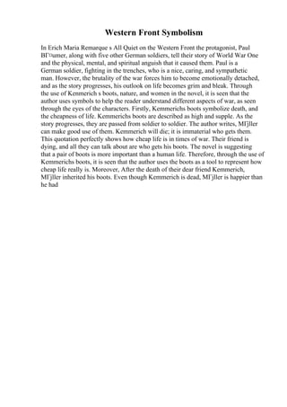 Western Front Symbolism
In Erich Maria Remarque s All Quiet on the Western Front the protagonist, Paul
BГ¤umer, along with five other German soldiers, tell their story of World War One
and the physical, mental, and spiritual anguish that it caused them. Paul is a
German soldier, fighting in the trenches, who is a nice, caring, and sympathetic
man. However, the brutality of the war forces him to become emotionally detached,
and as the story progresses, his outlook on life becomes grim and bleak. Through
the use of Kenmerich s boots, nature, and women in the novel, it is seen that the
author uses symbols to help the reader understand different aspects of war, as seen
through the eyes of the characters. Firstly, Kemmerichs boots symbolize death, and
the cheapness of life. Kemmerichs boots are described as high and supple. As the
story progresses, they are passed from soldier to soldier. The author writes, MГјller
can make good use of them. Kemmerich will die; it is immaterial who gets them.
This quotation perfectly shows how cheap life is in times of war. Their friend is
dying, and all they can talk about are who gets his boots. The novel is suggesting
that a pair of boots is more important than a human life. Therefore, through the use of
Kemmerichs boots, it is seen that the author uses the boots as a tool to represent how
cheap life really is. Moreover, After the death of their dear friend Kemmerich,
MГјller inherited his boots. Even though Kemmerich is dead, MГјller is happier than
he had
 