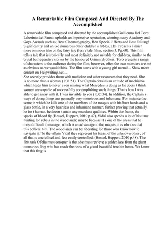 A Remarkable Film Composed And Directed By The
Accomplished
A remarkable film composed and directed by the accomplished Guillermo Del Toro;
Laberinto del Fauno, upholds an impressive reputation, winning many Academy and
Goya Awards such as; Best Cinematography, Best Special Effects and Best Editing!
Significantly and unlike numerous other children s fables, LDF Presents a much
more ominous take on the fairy tale (Fairy tale films, section 3, Pg.60). This film
tells a tale that is ironically and most definitely not suitable for children, similar to the
brutal but legendary stories by the honoured Grimm Brothers. Toro presents a range
of characters to the audience during the film; however, often the true monsters are not
as obvious as we would think. The film starts with a young girl named... Show more
content on Helpwriting.net ...
She secretly provides them with medicine and other resources that they need. She
is no more than a woman (1:31:51). The Captain obtains an attitude of machismo
which leads him to never even sensing what Mercedes is doing as he doesn t think
women are capable of successfully accomplishing such things; That s how I was
able to get away with it. I was invisible to you (1:32:04). In addition, the Captain s
ways of doing things are generally very monstrous and inhumane. For instance the
scene in which he kills one of the members of the maquis with his bare hands and a
glass bottle, in a very heartless and inhumane manner, further proving that actually
he isn t human, he doesn t attain any mundane qualities. Within the frame, the
specks of blood fly (Hessel, Huppert, 2010 p.47). Vidal also spends a lot of his time
hunting for rebels in the woodlands; maybe because it s one of the areas that he
most difficult to manage, which is an advantage to the maquis, it is obvious that
this bothers him. The woodlands can be liberating for those who know how to
navigate it. To the villain Vidal they represent his fears, of the unknown other , of
all that is uncivilised and less easily controlled. (Hessel, Huppert, 2010 p.48). The
first task Ofelia must conquer is that she must retrieve a golden key from the giant
monstrous frog who has made the roots of a grand beautiful tree his home. We know
that this frog is
 