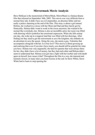 Mirrormask Movie Analysis
Dave McKean is the mastermind of MirrorMask, MirrorMask is a fantasy/drama
film that released on September 30th, 2005. This movie was very different from a
normal fairy tale, It didn t have an evil stepmother, an absentee father and not
really a prince charming at the end of the film. This story is about a girl named
Helena, she worked in a circus with her Mom and Dad and they barely got by
financially. Helena didn t want to work in the circus anymore; she wanted to be
normal like everybody else. Helena is also an incredible artist, her room was filled
with drawing which symbolize her emotional expression. When she falls asleep
one day, she woke up in a magical land that was filled with her drawings. After
finding out they need to get the mirrormask to save the kingdom, she embarks on
an adventure to save the queen. Along the way, she meets a guy, Valentine that
accompanies alongside with her. Is it true love? This movie is about growing up
and realizing that even if you don t have much, you should still be grateful for what
you have. Helena was very ungrateful, she had two parents that were always there
for her, they didn t have a lot of money, but they had each other and Helena didn t
seem to understand that. Helena even got into a fight with her mother and wish death
upon on herself, how mean it that? Throughout the film in a way she matured and
learned a lesson, in many tales you learn lessons at the end. In Snow White, Snow
White had to learn to stop opening the
 