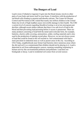 The Dangers of Lead
Lead is toxic if inhaled or ingested. It gets into the blood stream, travels to other
parts of your body and stores itself in your bones. It interferes with the production of
red blood cells (leading to anemia) and absorbs calcium. The Center for Disease
Control and Prevention (CDC) stated that nearly one million children in the United
States has levels of high leadthat causes irreversible damage to their health. The CDC
s current level of concern regarding bloodlevel testing is set at ten micrograms per
deciliter; although recent studies indicate that there is no safe level of lead in the
blood and that preventing lead poisoning before it occurs is paramount. There are
many products consisting of lead both the metal and in dioxide form, for example,
batteries, electric cable covering, ammunition, solder, roofing materials and is also
used in the production of making crystal glass. However, we are not always aware
of lead that could be found in the soil around us. Soil contaminated with lead is
more prevalent in industrial areas as well as poorer areas in the city. According to
USA Today, neighborhoods near former lead factories show numerous areas where
the dirt and soil is so contaminated that children should not be playing in it. Lead is
deposited in soil from anthropogenic sources, meaning something originating in
human activity like environmental pollution and pollutants. Lead does not
biodegrade or decay. Lead in residential soil comes from several sources
 