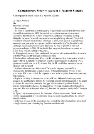 Contemporary Security Issues in E-Payment Systems
Contemporary Security Issues in E Payment Systems
A Thesis Proposal
By
Oladotun Dawodu
1.Introduction
This work is a contribution to the security of e payments system: the efforts to make
them able to continue to fulfill their mission even in adverse environments or
conditions despite attacks failures or accidents and hence confidence earning.
Globally, the use of non cash payments is increasingly being adopted. The global
volume of non cash payments has continued to grow, even quickly in developing
countries, and payments have proved resilient to the effects of the financial crisis.
Although macroeconomic weakness decreased the rate of growth in non cash
payments volumes in 2008 09, the initial data suggests that volumes resumed a ...
Show more content on Helpwriting.net ...
In this approach, the merchant receives all the private information of client, forwards
it to the PP and the PP connects to the issuer bank.
b.Online client authentication: Where the PP checks the client information, which is
received from merchants, by means of an online authentication mechanism (PIN,
password, certificates, etc.). To achieve this, the PP establishes an authentication
channel with the client.
3.Authorization response: Where the PP sends the response (successful or
unsuccessful depending on issuer decision) of the authentication process to the
merchants. If it is successful, the response is sent to the acquirer, in order to conclude
the purchase.
4.Payment clearing: An interaction between IR and AQ concludes the payment
process, the goal being to transfer the requested amount from the account of the client
to that of the merchant. Normally, this type of transaction is performed under a
private banking network, once the acquirer has received a successful authorization
response. The interaction ends when AQ forwards the payment receipt to MT through
a PP.
In figure 1 the arrows represent the directions of these transactions. Work on the
system has proceeded in two directions: the e payment model itself and the security
considerations.
The former is based on the assumption that each of the interacting entities consists of
a single element; one client buying from one merchant with
 