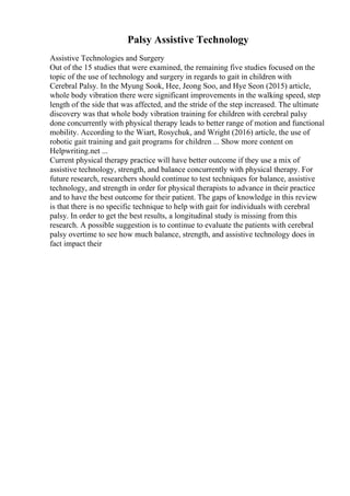 Palsy Assistive Technology
Assistive Technologies and Surgery
Out of the 15 studies that were examined, the remaining five studies focused on the
topic of the use of technology and surgery in regards to gait in children with
Cerebral Palsy. In the Myung Sook, Hee, Jeong Soo, and Hye Seon (2015) article,
whole body vibration there were significant improvements in the walking speed, step
length of the side that was affected, and the stride of the step increased. The ultimate
discovery was that whole body vibration training for children with cerebral palsy
done concurrently with physical therapy leads to better range of motion and functional
mobility. According to the Wiart, Rosychuk, and Wright (2016) article, the use of
robotic gait training and gait programs for children ... Show more content on
Helpwriting.net ...
Current physical therapy practice will have better outcome if they use a mix of
assistive technology, strength, and balance concurrently with physical therapy. For
future research, researchers should continue to test techniques for balance, assistive
technology, and strength in order for physical therapists to advance in their practice
and to have the best outcome for their patient. The gaps of knowledge in this review
is that there is no specific technique to help with gait for individuals with cerebral
palsy. In order to get the best results, a longitudinal study is missing from this
research. A possible suggestion is to continue to evaluate the patients with cerebral
palsy overtime to see how much balance, strength, and assistive technology does in
fact impact their
 