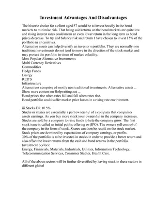 Investment Advantages And Disadvantages
The historic choice for a client aged 57 would be to invest heavily in the bond
markets to minimise risk. That being said returns on the bond markets are quite low
and rising interest rates could mean an even lower return in the long term as bond
prices decrease. To try and balance risk and return I have chosen to invest 15% of the
portfolio in alternatives.
Alternative assets can help diversify an investor s portfolio. They are normally non
traditional investments do not tend to move in the direction of the stock market and
may protect the portfolio in times of market volatility.
Most Popular Alternative Investments
Multi Currency Derivatives
Commodities
Hedge Funds
Energy
REITS
Infrastructure
Alternatives comprise of mostly non traditional investments. Alternative assets ...
Show more content on Helpwriting.net ...
Bond prices rise when rates fall and fall when rates rise.
Bond portfolio could suffer market price losses in a rising rate environment.
iii.Stocks ER 10.5%
Stocks or shares are essentially a part ownership of a company that companies
assets earnings. As you buy more stock your ownership in the company increases.
Stocks are sold by a company to raise funds to help the company grow. The first
stock issue is called an initial public offering or (IPO). The owners sell control of
the company in the form of stock. Shares can then be resold on the stock market.
Stock prices are detmined by expectations of company earnings, or profits.
30% of the portfolio is to be invested in stocks in order to provide a better return and
also offset the lower returns from the cash and bond returns in the portfolio.
Investment Sectors:
Energy, Financials, Materials, Industrials, Utilities, Information Technology,
Telecommunication Services, Consumer Staples, Health Care.
All of the above sectors will be further diversified by having stock in these sectors in
different global
 