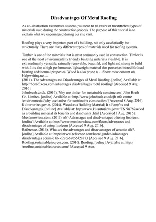 Disadvantages Of Metal Roofing
As a Construction Economics student, you need to be aware of the different types of
materials used during the construction process. The purpose of this tutorial is to
explain what we encountered during our site visit.
Roofing plays a very important part of a building, not only aesthetically but
structurally. There are many different types of materials used for roofing systems.
Timber is one of the materials that is most commonly used in construction. Timber is
one of the most environmentally friendly building materials available. It is
extraordinarily versatile, naturally renewable, beautiful, and light and strong to build
with. It is also a high performance, lightweight material that possesses incredible load
bearing and thermal properties. Wood is also prone to ... Show more content on
Helpwriting.net ...
(2014). The Advantages and Disadvantages of Metal Roofing. [online] Available at:
http://homefixcos.com/advantages disadvantages metal roofing/ [Accessed 9 Aug.
2016].
Johnbrash.co.uk. (2016). Why use timber for sustainable construction | John Brash
Co. Limited. [online] Available at: http://www.johnbrash.co.uk/jb info centre
/environmental/why use timber for sustainable construction/ [Accessed 8 Aug. 2016].
Kulturturizm.gov.tr. (2016). Wood as a Building Material; It s Benefits and
Disadvantages. [online] Available at: http://www.kulturturizm.gov.tr/EN,98769/wood
as a building material its benefits and disadvanta .html [Accessed 9 Aug. 2016].
Mustknowhow.com. (2016). вћ¤ Advantages and disadvantages of using linoleum.
[online] Available at: http://www.mustknowhow.com/floors/advantages and
disadvantages of using linoleum [Accessed 9 Aug. 2016].
Reference. (2016). What are the advantages and disadvantages of ceramic tile?.
[online] Available at: https://www.reference.com/home garden/advantages
disadvantages ceramic tile c27ca67b5532a873 [Accessed 9 Aug. 2016].
Roofing.sustainablesources.com. (2016). Roofing. [online] Available at: http:/
/roofing.sustainablesources.com/ [Accessed 9 Aug.
 