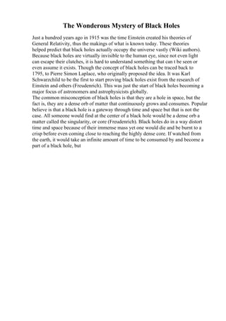 The Wonderous Mystery of Black Holes
Just a hundred years ago in 1915 was the time Einstein created his theories of
General Relativity, thus the makings of what is known today. These theories
helped predict that black holes actually occupy the universe vastly (Wiki authors).
Because black holes are virtually invisible to the human eye, since not even light
can escape their clutches, it is hard to understand something that can t be seen or
even assume it exists. Though the concept of black holes can be traced back to
1795, to Pierre Simon Laplace, who originally proposed the idea. It was Karl
Schwarzchild to be the first to start proving black holes exist from the research of
Einstein and others (Freudenrich). This was just the start of black holes becoming a
major focus of astronomers and astrophysicists globally.
The common misconception of black holes is that they are a hole in space, but the
fact is, they are a dense orb of matter that continuously grows and consumes. Popular
believe is that a black hole is a gateway through time and space but that is not the
case. All someone would find at the center of a black hole would be a dense orb a
matter called the singularity, or core (Freudenrich). Black holes do in a way distort
time and space because of their immense mass yet one would die and be burnt to a
crisp before even coming close to reaching the highly dense core. If watched from
the earth, it would take an infinite amount of time to be consumed by and become a
part of a black hole, but
 