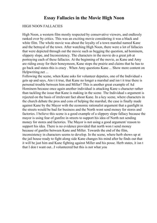 Essay Fallacies in the Movie High Noon
HIGH NOON FALLACIES
High Noon, a western film mostly respected by conservative viewers, and endlessly
ranked over by critics. This was an exciting movie considering it was a black and
white film. The whole movie was about the loyalty of a town marshal named Kane
and the betrayal of the town. After watching High Noon, there were a lot of fallacies
that were depicted through out the movie such as begging the question, ad hominem,
slippery slope, and Inconsistency. The characters in the movie do a great job at
portraying each of these fallacies. At the beginning of the movie, as Kane and Amy
are riding away for their honeymoon, Kane stops the prairie and claims that he has to
go back and states this is crazy . When Amy questions Kane ... Show more content on
Helpwriting.net ...
Following the scene, when Kane asks for volunteer deputies, one of the Individual s
gets up and says, Ain t it true, that Kane no longer a marshal and isn t it true there is
personal trouble between him and Miller? This is another great example of Ad
Hominem because once again another individual is attacking Kane s character rather
than tackling the issue that Kane is making in the scene. The Individual s argument is
rejected on the basis of irrelevant fact about Kane. In a key scene, where characters in
the church debate the pros and cons of helping the marshal, the case is finally made
against Kane by the Mayor with the economic rationalist argument that a gunfight in
the streets would be bad for business and the North wont send money for stores and
factories. I believe this scene is a good example of a slippery slope fallacy because the
mayor is using fear of gunfire in streets to support his idea of North not sending
money for stores and factories. The Mayor is not using a good argument/ reason to
support his idea. There is no evidence provided that north won t send money
because of gunfire between Kane and Miller. Towards the end of the film,
inconsistency in characters seems to develop. In the scene, where herb shows up at
the jail house ready to fight along side Kane changes his mind after he finds out that
it will be just him and Kane fighting against Miller and his posse. Herb states, it isn t
that I don t want out...I volunteered but this is not what you
 