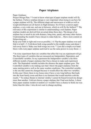 Paper Airplanes
Paper Airplanes
Project Design Plan: * I want to know what type of paper airplane model will fly
the farthest. I believe airplane design is very important when trying to see how far
a paper airplane will fly. The different shape and narrowness or width as well as
weight distribution are all factors in flight distance. So if I have a narrow paper
airplane, a very wide one, and one in between, which on will fly the farthest? * The
relevance of this experiment is similar to understanding a real airplane. Paper
airplane models are derived from an actual plane these days. The design of an
airplane has so much to do with distance, hang time, speed, and many other factors.
Understanding the models I have chosen to make help me ... Show more content on
Helpwriting.net ...
Keep your folds as tight and even as possible.| | 4. Flip the paper airplane over and
fold it in half.| | 5. Fold down both wings parallel to the middle crease and about 1
inch away from it. Make sure both wings are even. * I just did a simple over hand
throw with every paper airplane and tried to use the same power in every throw. | |
* In every experiment there are variables that affect the way an experiment will go.
The three types of variables that are measured are Independent, Dependent, and
Controllable variables. In my experiment the Independent variable is the three
different models of paper airplanes that I have chosen to make and experiment
with. The Dependent variable includes the distance the paper airplane goes. The
Controlled variable is me making sure that I throw the paper airplanes from the
same starting point a well as the same weather conditions. The controlled variable
is the one that cannot be changed because it would affect the other two variables.
In this case I threw them in my house since I have a very long hallway that leads
into the front family room and there is no furniture that would interfere with the
results. * To reduce threats to internal validity I cannot be biased toward one design
more than another. I did not choose a paper airplane that I had seen before. I chose
three paper airplane models at random so I wouldn t have a chance to think one was
better than the other. I also do not want to change anything
 