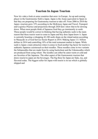Tourism In Japan Tourism
Now let s take a look at some countries that aren t in Europe. An up and coming
player in the Gastronomic field is Japan. Japan is the Asian equivalent to Spain in
that they are preparing for Gastronomy tourism to take off. From 2006 to 2010 the
Japan s tourism grew 33% according to the McKinsey Japan and Travel, Transport
and Logistics Practice and projections through 2020 don t show that to be slowing
down. When most people think of Japanese food they go imminently to sushi.
Those people would be correct in thinking that having authentic sushi is the main
reason that these tourist want to come to Japan and boy does Japan know it. Japan
is currently boasting a whopping 42,100 sushi shops on the island nation according
to Masayuki in a Food Service Sector Report in 2014. Making Japan 13.1 billion
dollars in 2014 and controlling 10% of the total restaurant market in Japan. While
sushi is Japan s main attraction when it comes to food another big factor for tourist is
authentic Japanese cuisinesuch as their noodles. These noodles come in two variants
the Sobanoodles that are made from by using buckwheat and the Udonnoodles which
are produced from using wheat. The noodles can either be eaten warm or cold and
are favorites of the Japanese. The other aspect of the Gastronomic tourism that
draws tourist to japan are the beverages. The big three for Japan are Sake, tea, and
flavored sodas. The biggest seller for Japan with tourist is its tea which is globally
shipped and
 
