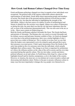 How Greek And Roman Culture Changed Over Time Essay
Greek and Roman archeology changed over time in regards to how individuals were
recognized. The political state of the regions within both cultures altered the
representation of individuals. Greek ideals about representing people and members
of society The Greek idea of the personal and the political evolved from an ideal
glorying the city, less than the individual to highlighting the strength of the
individuals. Athens is the best source of evidence in terms of archaeological and
literary to identify how the societies were shaped. Athens was a place of democracy
so during this time, the main ideal was that the city had more importance then the
self, so most of the architecture demonstrated unity. This was also seen in the art, as
in the... Show more content on Helpwriting.net ...
Both the Greeks and Romans admired Alexander the Great. The Greeks had busts
and portraits of Alexander. The Romans also very much so revered Alexander and
his military success and had many literature symbols of him. As Greek art changed
over time due to the political progression, there was a similar highlight of ruler s
power that was evident in Roman art. This is similar to in class, how we saw that
often the leaders were represented in art to be related to gods and god like to give
their presence even more power. I find it quite interesting of how the Greeks in the
early time prided on the civic presence more then the individual, which actually
highlights their selfness nature. This change in art form is important for architecture
as it shows the influence politics on the value of the self in society and the civic duty
associated during that specific culture. This ties into today s society and shows
political influence on art and culture. In North Korea, Kim Jong Un, values art that
highlights himself and his families omnipotence, as he is the leader of the country.
However, in America, the street art, or even abstract art is more towards a culture and
showcasing individualistic talent. Politics in the past or present, influences culture in
many ways but most importantly it changes the way people view themselves in
 