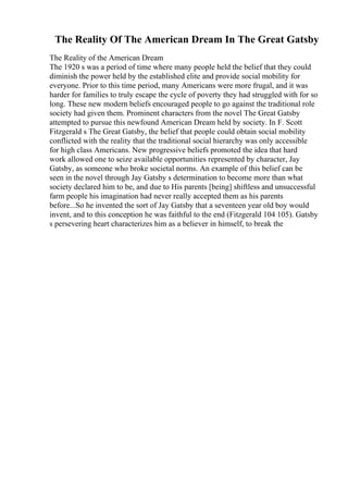 The Reality Of The American Dream In The Great Gatsby
The Reality of the American Dream
The 1920 s was a period of time where many people held the belief that they could
diminish the power held by the established elite and provide social mobility for
everyone. Prior to this time period, many Americans were more frugal, and it was
harder for families to truly escape the cycle of poverty they had struggled with for so
long. These new modern beliefs encouraged people to go against the traditional role
society had given them. Prominent characters from the novel The Great Gatsby
attempted to pursue this newfound American Dream held by society. In F. Scott
Fitzgerald s The Great Gatsby, the belief that people could obtain social mobility
conflicted with the reality that the traditional social hierarchy was only accessible
for high class Americans. New progressive beliefs promoted the idea that hard
work allowed one to seize available opportunities represented by character, Jay
Gatsby, as someone who broke societal norms. An example of this belief can be
seen in the novel through Jay Gatsby s determination to become more than what
society declared him to be, and due to His parents [being] shiftless and unsuccessful
farm people his imagination had never really accepted them as his parents
before...So he invented the sort of Jay Gatsby that a seventeen year old boy would
invent, and to this conception he was faithful to the end (Fitzgerald 104 105). Gatsby
s persevering heart characterizes him as a believer in himself, to break the
 