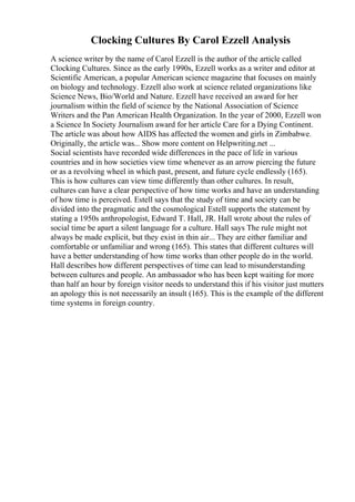 Clocking Cultures By Carol Ezzell Analysis
A science writer by the name of Carol Ezzell is the author of the article called
Clocking Cultures. Since as the early 1990s, Ezzell works as a writer and editor at
Scientific American, a popular American science magazine that focuses on mainly
on biology and technology. Ezzell also work at science related organizations like
Science News, Bio/World and Nature. Ezzell have received an award for her
journalism within the field of science by the National Association of Science
Writers and the Pan American Health Organization. In the year of 2000, Ezzell won
a Science In Society Journalism award for her article Care for a Dying Continent.
The article was about how AIDS has affected the women and girls in Zimbabwe.
Originally, the article was... Show more content on Helpwriting.net ...
Social scientists have recorded wide differences in the pace of life in various
countries and in how societies view time whenever as an arrow piercing the future
or as a revolving wheel in which past, present, and future cycle endlessly (165).
This is how cultures can view time differently than other cultures. In result,
cultures can have a clear perspective of how time works and have an understanding
of how time is perceived. Estell says that the study of time and society can be
divided into the pragmatic and the cosmological Estell supports the statement by
stating a 1950s anthropologist, Edward T. Hall, JR. Hall wrote about the rules of
social time be apart a silent language for a culture. Hall says The rule might not
always be made explicit, but they exist in thin air... They are either familiar and
comfortable or unfamiliar and wrong (165). This states that different cultures will
have a better understanding of how time works than other people do in the world.
Hall describes how different perspectives of time can lead to misunderstanding
between cultures and people. An ambassador who has been kept waiting for more
than half an hour by foreign visitor needs to understand this if his visitor just mutters
an apology this is not necessarily an insult (165). This is the example of the different
time systems in foreign country.
 