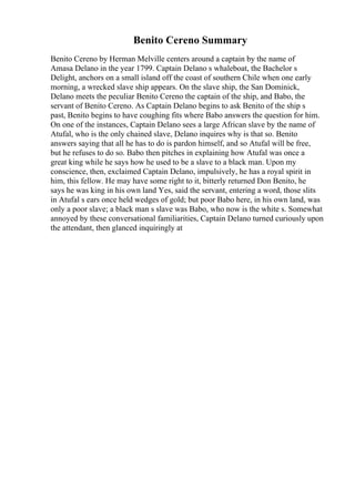Benito Cereno Summary
Benito Cereno by Herman Melville centers around a captain by the name of
Amasa Delano in the year 1799. Captain Delano s whaleboat, the Bachelor s
Delight, anchors on a small island off the coast of southern Chile when one early
morning, a wrecked slave ship appears. On the slave ship, the San Dominick,
Delano meets the peculiar Benito Cereno the captain of the ship, and Babo, the
servant of Benito Cereno. As Captain Delano begins to ask Benito of the ship s
past, Benito begins to have coughing fits where Babo answers the question for him.
On one of the instances, Captain Delano sees a large African slave by the name of
Atufal, who is the only chained slave, Delano inquires why is that so. Benito
answers saying that all he has to do is pardon himself, and so Atufal will be free,
but he refuses to do so. Babo then pitches in explaining how Atufal was once a
great king while he says how he used to be a slave to a black man. Upon my
conscience, then, exclaimed Captain Delano, impulsively, he has a royal spirit in
him, this fellow. He may have some right to it, bitterly returned Don Benito, he
says he was king in his own land Yes, said the servant, entering a word, those slits
in Atufal s ears once held wedges of gold; but poor Babo here, in his own land, was
only a poor slave; a black man s slave was Babo, who now is the white s. Somewhat
annoyed by these conversational familiarities, Captain Delano turned curiously upon
the attendant, then glanced inquiringly at
 