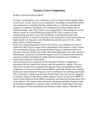 Toyota s Core Competency
SUPPLY CHAIN MANAGEMENT
To begin I should define a core competency as this is related with the Supply Chain
in my review, so first, what is a core competency? According to Fitzsimmons (2012),
core competency is something that the company does so well that it provides the
company a competitive advantage. Core competency gives the company hard to
imitate advantage. One of the Toyota s core competencies is their production system
which is known as Toyota Production System(TPS). This is consists of Lean
manufacturing and Just In Time (JIT) Production. Lean Manufacturing is the
production practice in which it is focusing on the elimination of waste and continuous
improvement over long term. Lean Manufacturing has been proven to be ... Show
more content on Helpwriting.net ...
In this case, brand management as one of the Toyota s core competencies must be
exploited so that Toyota s image can be repositioned in the customer s mind. Toyota
can use marketing strategy such as repositioning strategy to reposition itself as an
innovative and user friendly auto maker rather than high quality auto maker. Keep in
mind though, Toyota has overcome this negative view by American and worldwide
consumers and has streamlined its supply chain by integrating more building of
vehicle parts within the United States.
Toyota is facing fierce competition in the automotive industry. Competition is
increasing with new entrants are trying to enter the automotive industry. This new
entrants can be automotive company from Europe, China and South Korea. Direct
competitors of Toyota are Honda, General Motors, and Fords. Besides that, Hyundai
has become serious threat for Toyota as well. According to Can anything stop Toyota
(2011), Hyundai s vehicles cost less than Toyota while it has more power compared
to Toyota s vehicles. In the luxury market segment, Toyota s Lexus lost to BMW in
terms of sales (Business Week 2009). Technology innovation has become major force
in the industry. This requires those automotive companies including Toyota to catch
up with their competitors or otherwise, they will lose their market shares. Recently,
the raising price of fuel and pollution has become a major concern. Therefore, the
 