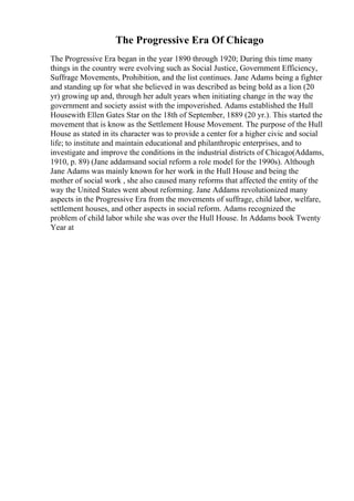 The Progressive Era Of Chicago
The Progressive Era began in the year 1890 through 1920; During this time many
things in the country were evolving such as Social Justice, Government Efficiency,
Suffrage Movements, Prohibition, and the list continues. Jane Adams being a fighter
and standing up for what she believed in was described as being bold as a lion (20
yr) growing up and, through her adult years when initiating change in the way the
government and society assist with the impoverished. Adams established the Hull
Housewith Ellen Gates Star on the 18th of September, 1889 (20 yr.). This started the
movement that is know as the Settlement House Movement. The purpose of the Hull
House as stated in its character was to provide a center for a higher civic and social
life; to institute and maintain educational and philanthropic enterprises, and to
investigate and improve the conditions in the industrial districts of Chicago(Addams,
1910, p. 89) (Jane addamsand social reform a role model for the 1990s). Although
Jane Adams was mainly known for her work in the Hull House and being the
mother of social work , she also caused many reforms that affected the entity of the
way the United States went about reforming. Jane Addams revolutionized many
aspects in the Progressive Era from the movements of suffrage, child labor, welfare,
settlement houses, and other aspects in social reform. Adams recognized the
problem of child labor while she was over the Hull House. In Addams book Twenty
Year at
 