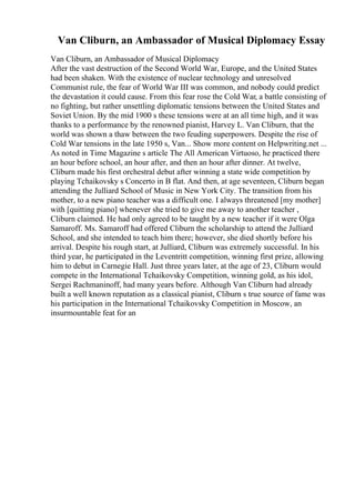Van Cliburn, an Ambassador of Musical Diplomacy Essay
Van Cliburn, an Ambassador of Musical Diplomacy
After the vast destruction of the Second World War, Europe, and the United States
had been shaken. With the existence of nuclear technology and unresolved
Communist rule, the fear of World War III was common, and nobody could predict
the devastation it could cause. From this fear rose the Cold War, a battle consisting of
no fighting, but rather unsettling diplomatic tensions between the United States and
Soviet Union. By the mid 1900 s these tensions were at an all time high, and it was
thanks to a performance by the renowned pianist, Harvey L. Van Cliburn, that the
world was shown a thaw between the two feuding superpowers. Despite the rise of
Cold War tensions in the late 1950 s, Van... Show more content on Helpwriting.net ...
As noted in Time Magazine s article The All American Virtuoso, he practiced there
an hour before school, an hour after, and then an hour after dinner. At twelve,
Cliburn made his first orchestral debut after winning a state wide competition by
playing Tchaikovsky s Concerto in B flat. And then, at age seventeen, Cliburn began
attending the Julliard School of Music in New York City. The transition from his
mother, to a new piano teacher was a difficult one. I always threatened [my mother]
with [quitting piano] whenever she tried to give me away to another teacher ,
Cliburn claimed. He had only agreed to be taught by a new teacher if it were Olga
Samaroff. Ms. Samaroff had offered Cliburn the scholarship to attend the Julliard
School, and she intended to teach him there; however, she died shortly before his
arrival. Despite his rough start, at Julliard, Cliburn was extremely successful. In his
third year, he participated in the Leventritt competition, winning first prize, allowing
him to debut in Carnegie Hall. Just three years later, at the age of 23, Cliburn would
compete in the International Tchaikovsky Competition, winning gold, as his idol,
Sergei Rachmaninoff, had many years before. Although Van Cliburn had already
built a well known reputation as a classical pianist, Cliburn s true source of fame was
his participation in the International Tchaikovsky Competition in Moscow, an
insurmountable feat for an
 
