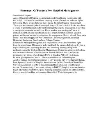 Statement Of Purpose For Hospital Management
Statement of Purpose
A good Statement of Purpose is a combination of thoughts and reasons, and with
this belief, I choose to be candid and sincerely honest of who I am and what I plan
to become. I have always believed that I have a desire for Medical Management.
The way a business enterprise is managed, its specific and practical details have been
a source of eternal fascination for me to manage the hospital organization. I have had
a strong entrepreneurial streak in me. I have worked as a nursing staff nurse in
medical and critical care department and also a team member and team leader in
patient welfare and various organizations for management. Hence, with all these traits
in me I now plan to apply for Post Graduation Diploma program in Advanced
Healthcare Leadership from Lambton College, Toronto.
Science and Management together as a subject have always fascinated me, right
from the school days. This urge to understand both the streams, helped me develop a
logical thinking and reasoning abilities, and ultimately a strong liking and a
profound ground for Biology Hospital Management. Opting for science with biology
was the natural demand of my inclination towards Medical field. I proved the
rightness of my choice when I secured 73% in Standard XII with 1st division.
In India, getting enrolled into a ... Show more content on Helpwriting.net ...
As of nowadays, hospital administration is very essential part of medical care hence,
later, I pursued Masters of Hospital Administration (MHA) from Guru Nanak Dev
University, Amritsar, in order to make me capable of relying on sound hospital
service. Simultaneously, I have done training in FORTIS Hospital, Amritsar in order
to get information related to hospital planning and administration. In addition to this,
I have researched on How to Assess the Biomedical Waste Management in
 