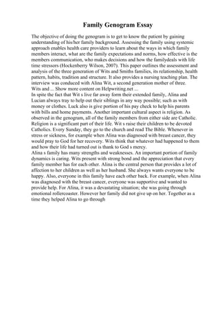 Family Genogram Essay
The objective of doing the genogram is to get to know the patient by gaining
understanding of his/her family background. Assessing the family using systemic
approach enables health care providers to learn about the ways in which family
members interact, what are the family expectations and norms, how effective is the
members communication, who makes decisions and how the familydeals with life
time stressors (Hockenberry Wilson, 2007). This paper outlines the assessment and
analysis of the three generation of Wits and Smiths families, its relationship, health
pattern, habits, tradition and structure. It also provides a nursing teaching plan. The
interview was conduced with Alina Wit, a second generation mother of three.
Wits and ... Show more content on Helpwriting.net ...
In spite the fact that Wit s live far away form their extended family, Alina and
Lucian always tray to help out their siblings in any way possible; such as with
money or clothes. Luck also is give portion of his pay check to help his parents
with bills and home payments. Another important cultural aspect is religion. As
observed in the genogram, all of the family members from either side are Catholic.
Religion is a significant part of their life. Wit s raise their children to be devoted
Catholics. Every Sunday, they go to the church and read The Bible. Whenever in
stress or sickness, for example when Alina was diagnosed with breast cancer, they
would pray to God for her recovery. Wits think that whatever had happened to them
and how their life had turned out is thank to God s mercy.
Alina s family has many strengths and weaknesses. An important portion of family
dynamics is caring. Wits present with strong bond and the appreciation that every
family member has for each other. Alina is the central person that provides a lot of
affection to her children as well as her husband. She always wants everyone to be
happy. Also, everyone in this family have each other back. For example, when Alina
was diagnosed with the breast cancer, everyone was supportive and wanted to
provide help. For Alina, it was a devastating situation; she was going through
emotional rollercoaster. However her family did not give up on her. Together as a
time they helped Alina to go through
 