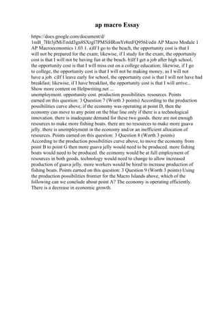 ap macro Essay
https://docs.google.com/document/d/
1mB_7Hr3jfMiTmld3gn8SXrgl7PM5iHRonYr8mFQ956I/edit AP Macro Module 1
AP Macroeconomics 1.03 1. a)If I go to the beach, the opportunity cost is that I
will not be prepared for the exam; likewise, if I study for the exam, the opportunity
cost is that I will not be having fun at the beach. b)If I get a job after high school,
the opportunity cost is that I will miss out on a college education; likewise, if I go
to college, the opportunity cost is that I will not be making money, as I will not
have a job. c)If I leave early for school, the opportunity cost is that I will not have had
breakfast; likewise, if I have breakfast, the opportunity cost is that I will arrive...
Show more content on Helpwriting.net ...
unemployment. opportunity cost. production possibilities. resources. Points
earned on this question: 3 Question 7 (Worth 3 points) According to the production
possibilities curve above, if the economy was operating at point D, then the
economy can move to any point on the blue line only if there is a technological
innovation. there is inadequate demand for these two goods. there are not enough
resources to make more fishing boats. there are no resources to make more guava
jelly. there is unemployment in the economy and/or an inefficient allocation of
resources. Points earned on this question: 3 Question 8 (Worth 3 points)
According to the production possibilities curve above, to move the economy from
point B to point G then more guava jelly would need to be produced. more fishing
boats would need to be produced. the economy would be at full employment of
resources in both goods. technology would need to change to allow increased
production of guava jelly. more workers would be hired to increase production of
fishing boats. Points earned on this question: 3 Question 9 (Worth 3 points) Using
the production possibilities frontier for the Macro Islands above, which of the
following can we conclude about point A? The economy is operating efficiently.
There is a decrease in economic growth.
 