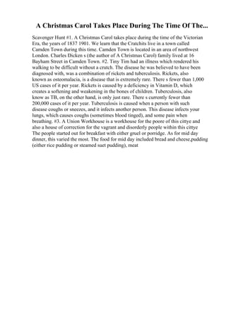 A Christmas Carol Takes Place During The Time Of The...
Scavenger Hunt #1. A Christmas Carol takes place during the time of the Victorian
Era, the years of 1837 1901. We learn that the Cratchits live in a town called
Camden Town during this time. Camden Town is located in an area of northwest
London. Charles Dicken s (the author of A Christmas Carol) family lived at 16
Bayham Street in Camden Town. #2. Tiny Tim had an illness which rendered his
walking to be difficult without a crutch. The disease he was believed to have been
diagnosed with, was a combination of rickets and tuberculosis. Rickets, also
known as osteomalacia, is a disease that is extremely rare. There s fewer than 1,000
US cases of it per year. Rickets is caused by a deficiency in Vitamin D, which
creates a softening and weakening in the bones of children. Tuberculosis, also
know as TB, on the other hand, is only just rare. There s currently fewer than
200,000 cases of it per year. Tuberculosis is caused when a person with such
disease coughs or sneezes, and it infects another person. This disease infects your
lungs, which causes coughs (sometimes blood tinged), and some pain when
breathing. #3. A Union Workhouse is a workhouse for the poore of this cittye and
also a house of correction for the vagrant and disorderly people within this cittye
The people started out for breakfast with either gruel or porridge. As for mid day
dinner, this varied the most. The food for mid day included bread and cheese,pudding
(either rice pudding or steamed suet pudding), meat
 