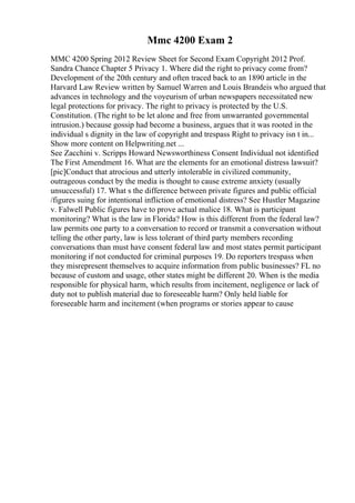 Mmc 4200 Exam 2
MMC 4200 Spring 2012 Review Sheet for Second Exam Copyright 2012 Prof.
Sandra Chance Chapter 5 Privacy 1. Where did the right to privacy come from?
Development of the 20th century and often traced back to an 1890 article in the
Harvard Law Review written by Samuel Warren and Louis Brandeis who argued that
advances in technology and the voyeurism of urban newspapers necessitated new
legal protections for privacy. The right to privacy is protected by the U.S.
Constitution. (The right to be let alone and free from unwarranted governmental
intrusion.) because gossip had become a business, argues that it was rooted in the
individual s dignity in the law of copyright and trespass Right to privacy isn t in...
Show more content on Helpwriting.net ...
See Zacchini v. Scripps Howard Newsworthiness Consent Individual not identified
The First Amendment 16. What are the elements for an emotional distress lawsuit?
[pic]Conduct that atrocious and utterly intolerable in civilized community,
outrageous conduct by the media is thought to cause extreme anxiety (usually
unsuccessful) 17. What s the difference between private figures and public official
/figures suing for intentional infliction of emotional distress? See Hustler Magazine
v. Falwell Public figures have to prove actual malice 18. What is participant
monitoring? What is the law in Florida? How is this different from the federal law?
law permits one party to a conversation to record or transmit a conversation without
telling the other party, law is less tolerant of third party members recording
conversations than must have consent federal law and most states permit participant
monitoring if not conducted for criminal purposes 19. Do reporters trespass when
they misrepresent themselves to acquire information from public businesses? FL no
because of custom and usage, other states might be different 20. When is the media
responsible for physical harm, which results from incitement, negligence or lack of
duty not to publish material due to foreseeable harm? Only held liable for
foreseeable harm and incitement (when programs or stories appear to cause
 