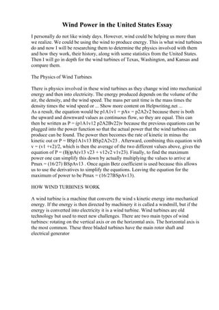 Wind Power in the United States Essay
I personally do not like windy days. However, wind could be helping us more than
we realize. We could be using the wind to produce energy. This is what wind turbines
do and now I will be researching them to determine the physics involved with them
and how they work, their history, along with some statistics from the United States.
Then I will go in depth for the wind turbines of Texas, Washington, and Kansas and
compare them.
The Physics of Wind Turbines
There is physics involved in these wind turbines as they change wind into mechanical
energy and then into electricity. The energy produced depends on the volume of the
air, the density, and the wind speed. The mass per unit time is the mass times the
density times the wind speed or ... Show more content on Helpwriting.net ...
As a result, the equation would be p1A1v1 = pAv = p2A2v2 because there is both
the upward and downward values as continuous flow, so they are equal. This can
then be written as P = (p1A1v12 p2A2Вv22)v because the previous equations can be
plugged into the power function so that the actual power that the wind turbines can
produce can be found. The power then becomes the rate of kinetic in minus the
kinetic out or P = ВЅp1A1v13 ВЅp2A2v23 . Afterward, combining this equation with
v = (v1 +v2)/2, which is then the average of the two different values above, gives the
equation of P = (Вј)pA(v13 v23 + v12v2 v1v23). Finally, to find the maximum
power one can simplify this down by actually multiplying the values to arrive at
Pmax = (16/27) ВЅpAv13 . Once again Betz coefficient is used because this allows
us to use the derivatives to simplify the equations. Leaving the equation for the
maximum of power to be Pmax = (16/27ВЅpAv13).
HOW WIND TURBINES WORK
A wind turbine is a machine that converts the wind s kinetic energy into mechanical
energy. If the energy is then directed by machinery it is called a windmill, but if the
energy is converted into electricity it is a wind turbine. Wind turbines are old
technology but used to meet new challenges. There are two main types of wind
turbines: rotating on the vertical axis or on the horizontal axis. The horizontal axis is
the most common. These three bladed turbines have the main rotor shaft and
electrical generator
 