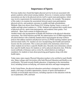 Importance of Sports
Previous studies have found that higher physical activity levels are associated with
greater academic achievement among students. However, it remains unclear whether
associations are due to the physical activity itself or sports team participation, which
may involve requirements for maintaining certain grades, for example. The purpose
of this study is to examine the associations between sports team participation,
physical activity, and academic outcomes in middle and high schoolstudents.
Methods: Data were drawn from Project EAT (Eating Among Teens), a survey of
middle and high school students (n = 4746). Students self reported their weekly hours
of physical activity, sports team participation, and academic letter grades. Two
statistical... Show more content on Helpwriting.net ...
Another trend is the incorporation of Health and Nutrition to the physical education
curriculum. The Child Nutrition and WIC Re authorization Act of 2004 required that
all school districts with a federally funded school meal program develop wellness
policies that address nutrition and physical activity.[2] While teaching students sports
and movement skills, P.E. teachers are now incorporating short health and nutrition
lessons into the curriculum. This is more prevalent at the elementary school level,
where students do not have a specific Health class. Recently most elementary schools
have specific health classes for students as well as physical education class. With the
recent outbreaks of diseases such as swine flu, school districts are making it
mandatory for students to learn about practicing good hygiene along with other
health topics.
Today many states require Physical Education teachers to be certified to teach Health
also. Many colleges and Universities offer both Physical Education and Health as one
certification. This push towards Health education, is beginning in the intermediate
level, including lessons on bullying, self esteem and stress and anger management.
In the United States, the physical education curriculum is designed to allow school
pupils a full range of modern opportunities, dozens of sports and hundreds of
carefully reviewed drills and exercises, including exposure to the education with the
use of pedometer, GPS, and heart
 