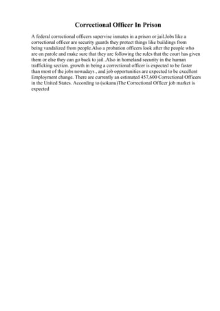 Correctional Officer In Prison
A federal correctional officers supervise inmates in a prison or jail.Jobs like a
correctional officer are security guards they protect things like buildings from
being vandalized from people.Also a probation officers look after the people who
are on parole and make sure that they are following the rules that the court has given
them or else they can go back to jail .Also in homeland security in the human
trafficking section. growth in being a correctional officer is expected to be faster
than most of the jobs nowadays , and job opportunities are expected to be excellent
Employment change. There are currently an estimated 457,600 Correctional Officers
in the United States. According to (sokanu)The Correctional Officer job market is
expected
 