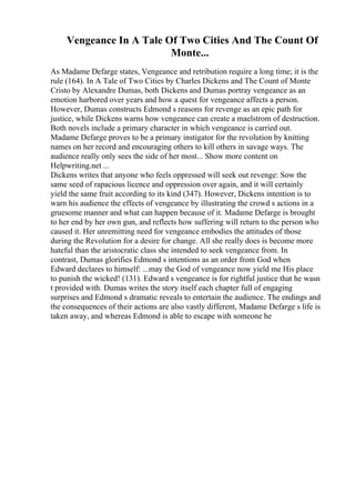 Vengeance In A Tale Of Two Cities And The Count Of
Monte...
As Madame Defarge states, Vengeance and retribution require a long time; it is the
rule (164). In A Tale of Two Cities by Charles Dickens and The Count of Monte
Cristo by Alexandre Dumas, both Dickens and Dumas portray vengeance as an
emotion harbored over years and how a quest for vengeance affects a person.
However, Dumas constructs Edmond s reasons for revenge as an epic path for
justice, while Dickens warns how vengeance can create a maelstrom of destruction.
Both novels include a primary character in which vengeance is carried out.
Madame Defarge proves to be a primary instigator for the revolution by knitting
names on her record and encouraging others to kill others in savage ways. The
audience really only sees the side of her most... Show more content on
Helpwriting.net ...
Dickens writes that anyone who feels oppressed will seek out revenge: Sow the
same seed of rapacious licence and oppression over again, and it will certainly
yield the same fruit according to its kind (347). However, Dickens intention is to
warn his audience the effects of vengeance by illustrating the crowd s actions in a
gruesome manner and what can happen because of it. Madame Defarge is brought
to her end by her own gun, and reflects how suffering will return to the person who
caused it. Her unremitting need for vengeance embodies the attitudes of those
during the Revolution for a desire for change. All she really does is become more
hateful than the aristocratic class she intended to seek vengeance from. In
contrast, Dumas glorifies Edmond s intentions as an order from God when
Edward declares to himself: ...may the God of vengeance now yield me His place
to punish the wicked! (131). Edward s vengeance is for rightful justice that he wasn
t provided with. Dumas writes the story itself each chapter full of engaging
surprises and Edmond s dramatic reveals to entertain the audience. The endings and
the consequences of their actions are also vastly different, Madame Defarge s life is
taken away, and whereas Edmond is able to escape with someone he
 