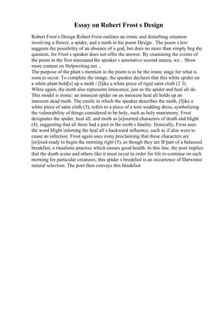 Essay on Robert Frost s Design
Robert Frost s Design Robert Frost outlines an ironic and disturbing situation
involving a flower, a spider, and a moth in his poem Design . The poem s text
suggests the possibility of an absence of a god, but does no more than simply beg the
question, for Frost s speaker does not offer the answer. By examining the events of
the poem in the first stanzaand the speaker s annotative second stanza, we... Show
more content on Helpwriting.net ...
The purpose of the plant s mention in the poem is to be the ironic stage for what is
soon to occur. To complete the image, the speaker declares that this white spider on
a white plant hold[s] up a moth / [l]ike a white piece of rigid satin cloth (2 3).
White again, the moth also represents innocence, just as the spider and heal all do.
This model is ironic: an innocent spider on an innocent heal all holds up an
innocent dead moth. The simile in which the speaker describes the moth, [l]ike a
white piece of satin cloth (3), refers to a piece of a torn wedding dress, symbolizing
the vulnerability of things considered to be holy, such as holy matrimony. Frost
designates the spider, heal all, and moth as [a]ssorted characters of death and blight
(4), suggesting that all three had a part in the moth s fatality. Ironically, Frost uses
the word blight inferring the heal all s backward influence, such as if aloe were to
cause an infection. Frost again uses irony proclaiming that these characters are
[m]ixed ready to begin the morning right (5), as though they are В‘part of a balanced
breakfast, a ritualistic practice which ensues good health. In this line, the poet implies
that the death scene and others like it must occur in order for life to continue on each
morning for particular creatures; this spider s breakfast is an occurrence of Darwinist
natural selection. The poet then conveys this breakfast
 