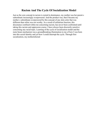 Racism And The Cycle Of Socialization Model
Just as the core concept in racism is rooted in dominance, my mother was her parent s
subordinate increasingly overpowered. And the product was, that I became my
mother s subordinate overpowered by this concept of any skin color that was
different than white was not worthy. As a result of utilitarian function, this
dissonance confined within me concerning racism, has never been confronted until
taking this racism and oppression course. I have always been discreetly sensitive
concerning any racial topic. Learning of the cycle of socialization model and the
mote beam mechanism was a groundbreaking illumination to me of how I was born
into this social identity and yet how I could interrupt the cycle. Through first
socialization, my motherinfected
 