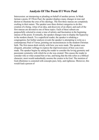 Analysis Of The Poem If I Were Paul
Intercession: an interposing or pleading on behalf of another person. In Mark
Jarman s poem, If I Were Paul, the speaker displays many changes in tone and
diction to illustrate the crux of his ideology. The first three stanzas are completely
exalting in their nature. The speaker uses three distinct categories to do this:
creation of a being, virtue of an idea, and discovery of an object, and each of the
first stanzas are devoted to one of these topics. Each of these subsets are
purposefully selected to create a tone of artistry and fascination in the beginning
stanzas of the poem. Eventually, the speaker changes tone to display the hypocrisy
in the modern church. To a superficial reader, the speaker is rebuking a
congregation, but further analysis reveals the speaker is attempting to write as a
contemporary Paul of Tarsus, pointing out inconsistencies in the modern Christian
faith. The first stanza deals strictly with how you were made. The speaker uses
eloquent, articulate verbiage to express the imp1ressiveness of how you were
made. The speaker begins by asking the reader to consider the loving geometry and
passionate symmetry with which he or she was created. This causes the reader to
consider who or what created him or her, and being that the title refers to a biblical
character, most would undoubtedly assume the creator to be God. The mention of
God oftentimes is connoted with concepts pure, holy, and righteous. Moreover, this
would lead a person of
 