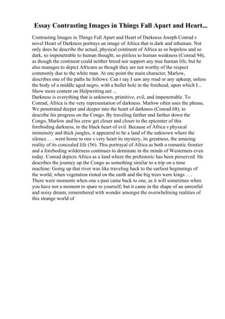 Essay Contrasting Images in Things Fall Apart and Heart...
Contrasting Images in Things Fall Apart and Heart of Darkness Joseph Conrad s
novel Heart of Darkness portrays an image of Africa that is dark and inhuman. Not
only does he describe the actual, physical continent of Africa as so hopeless and so
dark, so impenetrable to human thought, so pitiless to human weakness (Conrad 94),
as though the continent could neither breed nor support any true human life, but he
also manages to depict Africans as though they are not worthy of the respect
commonly due to the white man. At one point the main character, Marlow,
describes one of the paths he follows: Can t say I saw any road or any upkeep, unless
the body of a middle aged negro, with a bullet hole in the forehead, upon which I...
Show more content on Helpwriting.net ...
Darkness is everything that is unknown, primitive, evil, and impenetrable. To
Conrad, Africa is the very representation of darkness. Marlow often uses the phrase,
We penetrated deeper and deeper into the heart of darkness (Conrad 68), to
describe his progress on the Congo. By traveling farther and farther down the
Congo, Marlow and his crew get closer and closer to the epicenter of this
foreboding darkness, to the black heart of evil. Because of Africa s physical
immensity and thick jungles, it appeared to be a land of the unknown where the
silence . . . went home to one s very heart its mystery, its greatness, the amazing
reality of its concealed life (56). This portrayal of Africa as both a romantic frontier
and a foreboding wilderness continues to dominate in the minds of Westerners even
today. Conrad depicts Africa as a land where the prehistoric has been preserved. He
describes the journey up the Congo as something similar to a trip on a time
machine: Going up that river was like traveling back to the earliest beginnings of
the world, when vegetation rioted on the earth and the big trees were kings . . .
There were moments when one s past came back to one, as it will sometimes when
you have not a moment to spare to yourself; but it came in the shape of an unrestful
and noisy dream, remembered with wonder amongst the overwhelming realities of
this strange world of
 