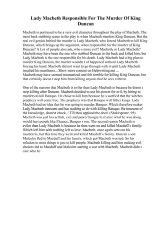 Lady Macbeth Responsible For The Murder Of King
Duncan
Macbeth is portrayed to be a very evil character throughout the play of Macbeth. The
most back stabbing scene in the play is when Macbeth murders King Duncan, But the
real evil genius behind the murder is Lady Macbeth, who forced Macbeth to kill King
Duncan, which brings up the argument, whos responsible for the murder of King
Duncan? A Lot of people also ask, who s more evil? Macbeth, or Lady Macbeth?
Macbeth may have been the one who stabbed Duncan in the back and killed him, but
Lady Macbeth is the one responsible for his death. Lady Macbeth had a big plan to
murder King Duncan, the murder wouldn t of happened without Lady Macbeth
forcing his hand. Macbeth did not want to go through with it until Lady Macbeth
insulted his manliness... Show more content on Helpwriting.net ...
Macbeth may have seemed traumatized and felt terrible for killing King Duncan, but
that certainly doesn t stop him from killing anyone that he sees a threat.
One of the reasons that Macbeth is eviler than Lady Macbeth is because he doesn t
stop killing after Duncan. Macbeth decided to use his power for evil, by hiring to
murders to kill Banquo. He chose to kill him because he s worried that the witches
prophecy will come true. The prophecy was that Banquo will father kings. Lady
Macbeth had no idea that he was going to murder Banquo. Which therefore makes
Lady Macbeth innocent and has nothing to do with killing Banquo. Be innocent of
the knowledge, dearest chuck, / Till thou applaud the deed. (Shakespeare, 95).
Macbeth was just too selfish, evil and power hungry to realize what he was doing
would hurt people like Fleance, Banquo s son. The second reason Macbeth is
eviler than Lady Macbeth is because he then went on and killed Macduff s family.
Which left him with nothing left to love. Macbeth, once again sent out his
murderers, but this time they went and killed Macduff s family. Duncan s son
Malcolm fled to Macduff and his family, which got Macbeth worried. So his
solution to most things is just to kill people. Macbeth killing and him making evil
choices led to Macduff and Malcolm starting a war with Macbeth. Macbeth didn t
care who he
 
