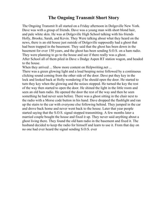 The Ongoing Transmit Short Story
The Ongoing Transmit It all started on a Friday afternoon in Dolgeville New York.
Dave was with a group of friends. Dave was a young man with short blond hair,
and pale white skin. He was at Dolgeville High School talking with his friends
Holly, Brooke, Sarah, and Kevin. They Were talking about what they heard on the
news, there is an old house just outside of Dolgeville supposedly had a ghost that
had been trapped in the basement. They said that the ghost has been down in the
basement for over 150 years, and the ghost has been sending S.O.S. on a ham radio.
They were planning to go to the house and see if there really was a ghost.
After School all of them piled in Dave s Dodge Aspen RT station wagon, and headed
to the house.
When they arrived ... Show more content on Helpwriting.net ...
There was a green glowing light and a loud beeping noise followed by a continuous
clicking sound coming from the other side of the door. Dave put they key in the
lock and looked back at Holly wondering if he should open the door. He started to
turn they key when the glowing and the noises stopped. He turned the key the rest
of the way then started to open the door. He shined the light in the little room and
seen an old ham radio. He opened the door the rest of the way and then he seen
something he had never seen before. There was a ghost sitting in the chair next to
the radio with a Morse code button in his hand. Dave dropped the flashlight and ran
up the stairs to the car with everyone else following behind. They jumped in the car
and drove back home and never went back to the house. Later that year people
started saying that the S.O.S. signal stopped transmitting. A few months later a
married couple bought the house and fixed it up. They never said anything about a
ghost living there. They found the old ham radio in the basement and fixed it. The
husband decided to keep the radio for himself and learn to use it. From that day on
no one had ever heard the signal sending S.O.S. ever
 