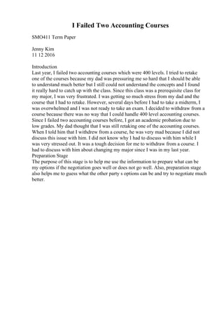 I Failed Two Accounting Courses
SMO411 Term Paper
Jenny Kim
11 12 2016
Introduction
Last year, I failed two accounting courses which were 400 levels. I tried to retake
one of the courses because my dad was pressuring me so hard that I should be able
to understand much better but I still could not understand the concepts and I found
it really hard to catch up with the class. Since this class was a prerequisite class for
my major, I was very frustrated. I was getting so much stress from my dad and the
course that I had to retake. However, several days before I had to take a midterm, I
was overwhelmed and I was not ready to take an exam. I decided to withdraw from a
course because there was no way that I could handle 400 level accounting courses.
Since I failed two accounting courses before, I got an academic probation due to
low grades. My dad thought that I was still retaking one of the accounting courses.
When I told him that I withdrew from a course, he was very mad because I did not
discuss this issue with him. I did not know why I had to discuss with him while I
was very stressed out. It was a tough decision for me to withdraw from a course. I
had to discuss with him about changing my major since I was in my last year.
Preparation Stage
The purpose of this stage is to help me use the information to prepare what can be
my options if the negotiation goes well or does not go well. Also, preparation stage
also helps me to guess what the other party s options can be and try to negotiate much
better.
 