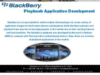 Playbook Application Development

   Blackberry is an open platform which enables the developers to create variety of
 application designs for both smart phones and playbook. Both blackberry phones and
playbook have become increasingly popular in the market due to their exciting features
  and functionalities. The blackberry playbook was developed by Research in Motion
(RIM) to compete with iPad and other android based devices. Now, there are a variety
                         of playbook applications in the market.
 