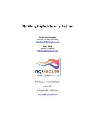 BlackBerry PlayBook Security: Part one


               Daniel Martin Gomez
           Principal Security Consultant
          daniel.martin@ngssecure.com

                  Andy Davis
               Research Director
           andy.davis@ngssecure.com




         An NGS Secure Research Publication

                   1 August 2011

           © Copyright 2011 NGS Secure

             http://www.ngssecure.com
 