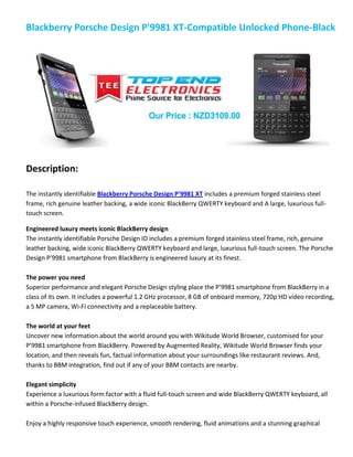 Blackberry Porsche Design P'9981 XT-Compatible Unlocked Phone-Black
Description:
The instantly identifiable Blackberry Porsche Design P'9981 XT includes a premium forged stainless steel
frame, rich genuine leather backing, a wide iconic BlackBerry QWERTY keyboard and A large, luxurious full-
touch screen.
Engineered luxury meets iconic BlackBerry design
The instantly identifiable Porsche Design ID includes a premium forged stainless steel frame, rich, genuine
leather backing, wide iconic BlackBerry QWERTY keyboard and large, luxurious full-touch screen. The Porsche
Design P’9981 smartphone from BlackBerry is engineered luxury at its finest.
The power you need
Superior performance and elegant Porsche Design styling place the P'9981 smartphone from BlackBerry in a
class of its own. It includes a powerful 1.2 GHz processor, 8 GB of onboard memory, 720p HD video recording,
a 5 MP camera, Wi-Fi connectivity and a replaceable battery.
The world at your feet
Uncover new information about the world around you with Wikitude World Browser, customised for your
P’9981 smartphone from BlackBerry. Powered by Augmented Reality, Wikitude World Browser finds your
location, and then reveals fun, factual information about your surroundings like restaurant reviews. And,
thanks to BBM integration, find out if any of your BBM contacts are nearby.
Elegant simplicity
Experience a luxurious form factor with a fluid full-touch screen and wide BlackBerry QWERTY keyboard, all
within a Porsche-infused BlackBerry design.
Enjoy a highly responsive touch experience, smooth rendering, fluid animations and a stunning graphical
 